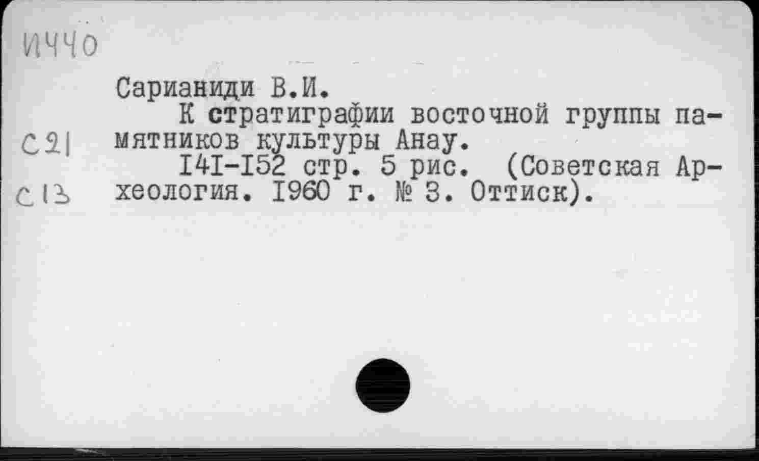 ﻿Mo
Сарианиди В.И.
К стратиграфии восточной группы па-мятников культуры Анау.
I4I-I52 стр. 5 рис. (Советская Ар-Qß хеология. I960 г. №3. Оттиск).